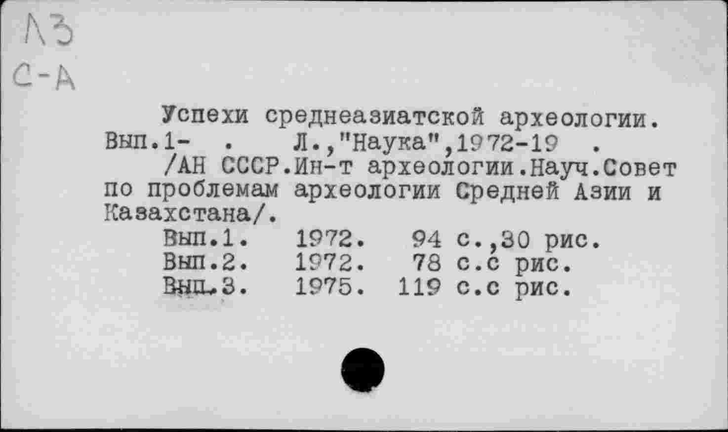 ﻿Успехи среднеазиатской археологии.
Вып.1- .	Л.,"Наука”,1972-19 .
/АН СССР.Ин-т археологии.Науч.Совет по проблемам археологии Средней Азии и Казахстана/.
Вып.1.	1972.	94	с.,30 рис.
Вып.2.	1972.	78	С.С рис.
ВЩЬЗ.	1975.	119	с.с рис.